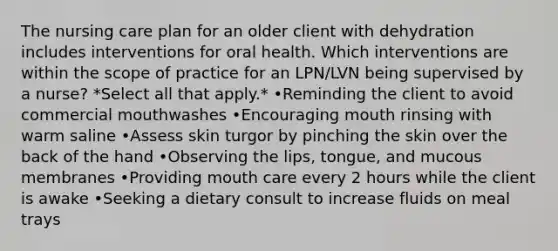 The nursing care plan for an older client with dehydration includes interventions for oral health. Which interventions are within the scope of practice for an LPN/LVN being supervised by a nurse? *Select all that apply.* •Reminding the client to avoid commercial mouthwashes •Encouraging mouth rinsing with warm saline •Assess skin turgor by pinching the skin over the back of the hand •Observing the lips, tongue, and mucous membranes •Providing mouth care every 2 hours while the client is awake •Seeking a dietary consult to increase fluids on meal trays