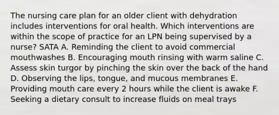 The nursing care plan for an older client with dehydration includes interventions for oral health. Which interventions are within the scope of practice for an LPN being supervised by a nurse? SATA A. Reminding the client to avoid commercial mouthwashes B. Encouraging mouth rinsing with warm saline C. Assess skin turgor by pinching the skin over the back of the hand D. Observing the lips, tongue, and mucous membranes E. Providing mouth care every 2 hours while the client is awake F. Seeking a dietary consult to increase fluids on meal trays