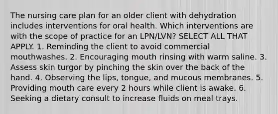 The nursing care plan for an older client with dehydration includes interventions for oral health. Which interventions are with the scope of practice for an LPN/LVN? SELECT ALL THAT APPLY. 1. Reminding the client to avoid commercial mouthwashes. 2. Encouraging mouth rinsing with warm saline. 3. Assess skin turgor by pinching the skin over the back of the hand. 4. Observing the lips, tongue, and mucous membranes. 5. Providing mouth care every 2 hours while client is awake. 6. Seeking a dietary consult to increase fluids on meal trays.