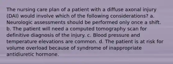 The nursing care plan of a patient with a diffuse axonal injury (DAI) would involve which of the following considerations? a. Neurologic assessments should be performed only once a shift. b. The patient will need a computed tomography scan for definitive diagnosis of the injury. c. Blood pressure and temperature elevations are common. d. The patient is at risk for volume overload because of syndrome of inappropriate antidiuretic hormone.