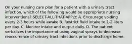 On your nursing care plan for a patient with a urinary tract infection, which of the following would be appropriate nursing interventions? SELECT-ALL-THAT-APPLY: A. Encourage voiding every 2-3 hours while awake B. Restrict fluid intake to 1-2 liters per day. C. Monitor intake and output daily. D. The patient verbalizes the importance of using vaginal sprays to decrease reoccurrence of urinary tract infections prior to discharge home.