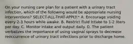 On your nursing care plan for a patient with a urinary tract infection, which of the following would be appropriate nursing interventions? SELECT-ALL-THAT-APPLY:* A. Encourage voiding every 2-3 hours while awake. B. Restrict fluid intake to 1-2 liters per day. C. Monitor intake and output daily. D. The patient verbalizes the importance of using vaginal sprays to decrease reoccurrence of urinary tract infections prior to discharge home.