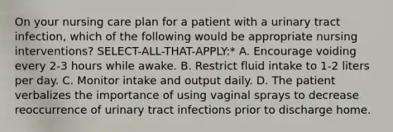 On your nursing care plan for a patient with a urinary tract infection, which of the following would be appropriate nursing interventions? SELECT-ALL-THAT-APPLY:* A. Encourage voiding every 2-3 hours while awake. B. Restrict fluid intake to 1-2 liters per day. C. Monitor intake and output daily. D. The patient verbalizes the importance of using vaginal sprays to decrease reoccurrence of urinary tract infections prior to discharge home.