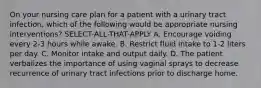 On your nursing care plan for a patient with a urinary tract infection, which of the following would be appropriate nursing interventions? SELECT-ALL-THAT-APPLY A. Encourage voiding every 2-3 hours while awake. B. Restrict fluid intake to 1-2 liters per day. C. Monitor intake and output daily. D. The patient verbalizes the importance of using vaginal sprays to decrease recurrence of urinary tract infections prior to discharge home.