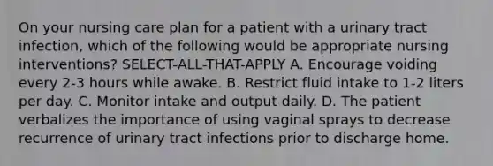 On your nursing care plan for a patient with a urinary tract infection, which of the following would be appropriate nursing interventions? SELECT-ALL-THAT-APPLY A. Encourage voiding every 2-3 hours while awake. B. Restrict fluid intake to 1-2 liters per day. C. Monitor intake and output daily. D. The patient verbalizes the importance of using vaginal sprays to decrease recurrence of urinary tract infections prior to discharge home.