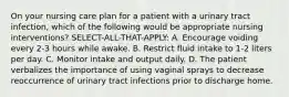 On your nursing care plan for a patient with a urinary tract infection, which of the following would be appropriate nursing interventions? SELECT-ALL-THAT-APPLY: A. Encourage voiding every 2-3 hours while awake. B. Restrict fluid intake to 1-2 liters per day. C. Monitor intake and output daily. D. The patient verbalizes the importance of using vaginal sprays to decrease reoccurrence of urinary tract infections prior to discharge home.