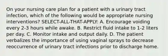 On your nursing care plan for a patient with a urinary tract infection, which of the following would be appropriate nursing interventions? SELECT-ALL-THAT-APPLY: A. Encourage voiding every 2-3 hours while awake. B. Restrict fluid intake to 1-2 liters per day. C. Monitor intake and output daily. D. The patient verbalizes the importance of using vaginal sprays to decrease reoccurrence of urinary tract infections prior to discharge home.