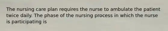 The nursing care plan requires the nurse to ambulate the patient twice daily. The phase of the nursing process in which the nurse is participating is