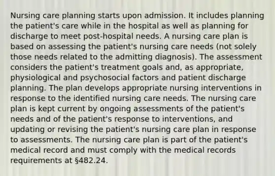 Nursing care planning starts upon admission. It includes planning the patient's care while in the hospital as well as planning for discharge to meet post-hospital needs. A nursing care plan is based on assessing the patient's nursing care needs (not solely those needs related to the admitting diagnosis). The assessment considers the patient's treatment goals and, as appropriate, physiological and psychosocial factors and patient discharge planning. The plan develops appropriate nursing interventions in response to the identified nursing care needs. The nursing care plan is kept current by ongoing assessments of the patient's needs and of the patient's response to interventions, and updating or revising the patient's nursing care plan in response to assessments. The nursing care plan is part of the patient's medical record and must comply with the medical records requirements at §482.24.