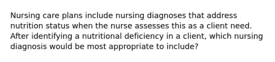 Nursing care plans include nursing diagnoses that address nutrition status when the nurse assesses this as a client need. After identifying a nutritional deficiency in a client, which nursing diagnosis would be most appropriate to include?