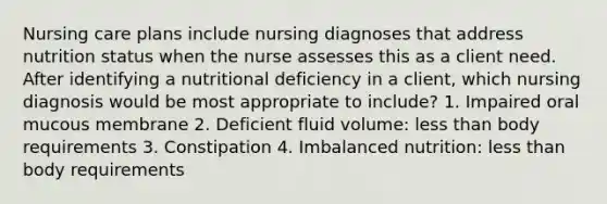 Nursing care plans include nursing diagnoses that address nutrition status when the nurse assesses this as a client need. After identifying a nutritional deficiency in a client, which nursing diagnosis would be most appropriate to include? 1. Impaired oral mucous membrane 2. Deficient fluid volume: less than body requirements 3. Constipation 4. Imbalanced nutrition: less than body requirements