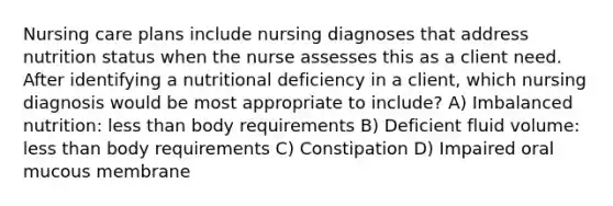 Nursing care plans include nursing diagnoses that address nutrition status when the nurse assesses this as a client need. After identifying a nutritional deficiency in a client, which nursing diagnosis would be most appropriate to include? A) Imbalanced nutrition: less than body requirements B) Deficient fluid volume: less than body requirements C) Constipation D) Impaired oral mucous membrane