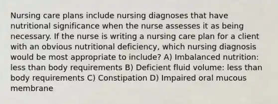 Nursing care plans include nursing diagnoses that have nutritional significance when the nurse assesses it as being necessary. If the nurse is writing a nursing care plan for a client with an obvious nutritional deficiency, which nursing diagnosis would be most appropriate to include? A) Imbalanced nutrition: less than body requirements B) Deficient fluid volume: less than body requirements C) Constipation D) Impaired oral mucous membrane