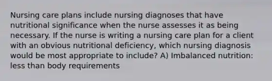 Nursing care plans include nursing diagnoses that have nutritional significance when the nurse assesses it as being necessary. If the nurse is writing a nursing care plan for a client with an obvious nutritional deficiency, which nursing diagnosis would be most appropriate to include? A) Imbalanced nutrition: less than body requirements