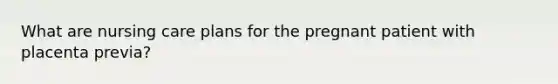 What are nursing care plans for the pregnant patient with placenta previa?