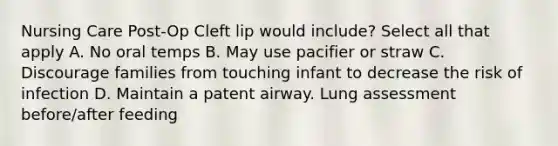 Nursing Care Post-Op Cleft lip would include? Select all that apply A. No oral temps B. May use pacifier or straw C. Discourage families from touching infant to decrease the risk of infection D. Maintain a patent airway. Lung assessment before/after feeding