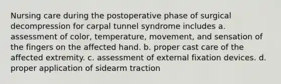 Nursing care during the postoperative phase of surgical decompression for carpal tunnel syndrome includes a. assessment of color, temperature, movement, and sensation of the fingers on the affected hand. b. proper cast care of the affected extremity. c. assessment of external fixation devices. d. proper application of sidearm traction