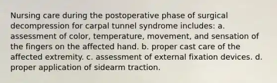 Nursing care during the postoperative phase of surgical decompression for carpal tunnel syndrome includes: a. assessment of color, temperature, movement, and sensation of the fingers on the affected hand. b. proper cast care of the affected extremity. c. assessment of external fixation devices. d. proper application of sidearm traction.