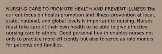 NURSING CARE TO PROMOTE HEALTH AND PREVENT ILLNESS The current focus on health promotion and illness prevention at local, state, national, and global levels is important to nursing. Nurses must take care of their own health to be able to give effective nursing care to others. Good personal health enables nurses not only to practice more efficiently but also to serve as role models for patients and families.