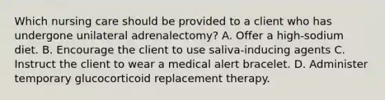 Which nursing care should be provided to a client who has undergone unilateral adrenalectomy? A. Offer a high-sodium diet. B. Encourage the client to use saliva-inducing agents C. Instruct the client to wear a medical alert bracelet. D. Administer temporary glucocorticoid replacement therapy.