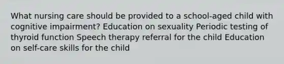 What nursing care should be provided to a school-aged child with cognitive impairment? Education on sexuality Periodic testing of thyroid function Speech therapy referral for the child Education on self-care skills for the child