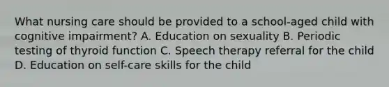 What nursing care should be provided to a school-aged child with cognitive impairment? A. Education on sexuality B. Periodic testing of thyroid function C. Speech therapy referral for the child D. Education on self-care skills for the child