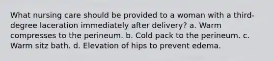 What nursing care should be provided to a woman with a third-degree laceration immediately after delivery? a. Warm compresses to the perineum. b. Cold pack to the perineum. c. Warm sitz bath. d. Elevation of hips to prevent edema.