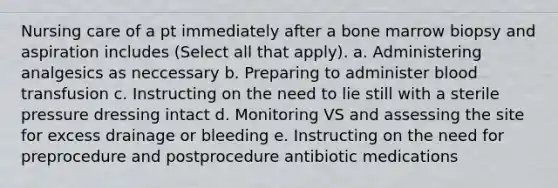 Nursing care of a pt immediately after a bone marrow biopsy and aspiration includes (Select all that apply). a. Administering analgesics as neccessary b. Preparing to administer blood transfusion c. Instructing on the need to lie still with a sterile pressure dressing intact d. Monitoring VS and assessing the site for excess drainage or bleeding e. Instructing on the need for preprocedure and postprocedure antibiotic medications