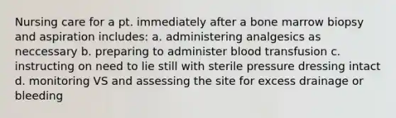 Nursing care for a pt. immediately after a bone marrow biopsy and aspiration includes: a. administering analgesics as neccessary b. preparing to administer blood transfusion c. instructing on need to lie still with sterile pressure dressing intact d. monitoring VS and assessing the site for excess drainage or bleeding