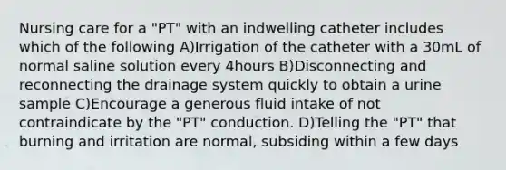 Nursing care for a "PT" with an indwelling catheter includes which of the following A)Irrigation of the catheter with a 30mL of normal saline solution every 4hours B)Disconnecting and reconnecting the drainage system quickly to obtain a urine sample C)Encourage a generous fluid intake of not contraindicate by the "PT" conduction. D)Telling the "PT" that burning and irritation are normal, subsiding within a few days