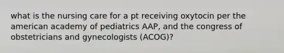 what is the nursing care for a pt receiving oxytocin per the american academy of pediatrics AAP, and the congress of obstetricians and gynecologists (ACOG)?