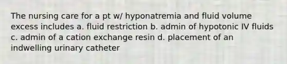 The nursing care for a pt w/ hyponatremia and fluid volume excess includes a. fluid restriction b. admin of hypotonic IV fluids c. admin of a cation exchange resin d. placement of an indwelling urinary catheter