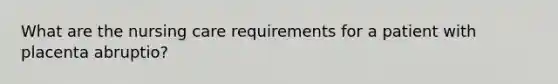 What are the nursing care requirements for a patient with placenta abruptio?