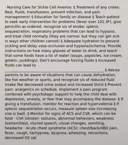 · Nursing Care for Sickle Cell Anemia: § Treatment of any crises: Rest, fluids, transfusions, prevent infection, and pain management! § Education for family on disease § Teach patient to seek early intervention for problems (fever over 101.3F), give penicillin as ordered, recognize s/s of stroke, splenic sequestration, respiratory problems that can lead to hypoxia, and treat child normally (they are normal, but they can get sick in ways other children cannot) § Adequate hydration to prevent sickling and delay vaso-occlusion and hypoxia/ischemia. Provide instructions on how many glasses of water to drink, and teach that some foods have a lot of water (soups, popsicles, ice cream, gelatin, puddings). Don't encourage forcing fluids § Increased fluids can lead to _______________________________________________________ § Advise parents to be aware of situations that can cause dehydration, like hot weather or sports, and recognize s/s of reduced fluid intake like decreased urine output and increased thirst § Prevent pain: analgesics on schedule. Implement a pain program combined with psychologic support to help the child deal with depression, anxiety, or fear that may accompany the disease. § If giving a transfusion, monitor for reaction and hypervolemia § If splenic sequestration occurs, measure spleen size (increasing size is bad). § Monitor for signs of ACS and CVA, which can be fatal · CVA (stroke): seizures, abnormal behaviors, weakness (extremities), slurred speech, visual changes, vomiting, headache · Acute chest syndrome (ACS): chest/back/ABD pain, fever, cough, tachypnea, dyspnea, wheezing, retractions, decreased O2 sat