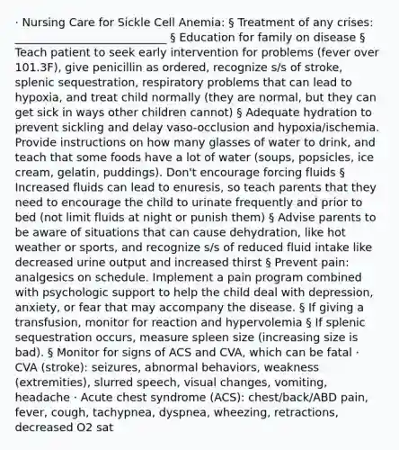 · Nursing Care for Sickle Cell Anemia: § Treatment of any crises: ___________________________ § Education for family on disease § Teach patient to seek early intervention for problems (fever over 101.3F), give penicillin as ordered, recognize s/s of stroke, splenic sequestration, respiratory problems that can lead to hypoxia, and treat child normally (they are normal, but they can get sick in ways other children cannot) § Adequate hydration to prevent sickling and delay vaso-occlusion and hypoxia/ischemia. Provide instructions on how many glasses of water to drink, and teach that some foods have a lot of water (soups, popsicles, ice cream, gelatin, puddings). Don't encourage forcing fluids § Increased fluids can lead to enuresis, so teach parents that they need to encourage the child to urinate frequently and prior to bed (not limit fluids at night or punish them) § Advise parents to be aware of situations that can cause dehydration, like hot weather or sports, and recognize s/s of reduced fluid intake like decreased urine output and increased thirst § Prevent pain: analgesics on schedule. Implement a pain program combined with psychologic support to help the child deal with depression, anxiety, or fear that may accompany the disease. § If giving a transfusion, monitor for reaction and hypervolemia § If splenic sequestration occurs, measure spleen size (increasing size is bad). § Monitor for signs of ACS and CVA, which can be fatal · CVA (stroke): seizures, abnormal behaviors, weakness (extremities), slurred speech, visual changes, vomiting, headache · Acute chest syndrome (ACS): chest/back/ABD pain, fever, cough, tachypnea, dyspnea, wheezing, retractions, decreased O2 sat