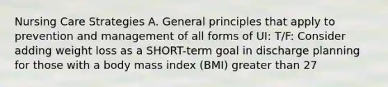 Nursing Care Strategies A. General principles that apply to prevention and management of all forms of UI: T/F: Consider adding weight loss as a SHORT-term goal in discharge planning for those with a body mass index (BMI) greater than 27