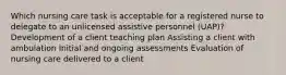 Which nursing care task is acceptable for a registered nurse to delegate to an unlicensed assistive personnel (UAP)? Development of a client teaching plan Assisting a client with ambulation Initial and ongoing assessments Evaluation of nursing care delivered to a client