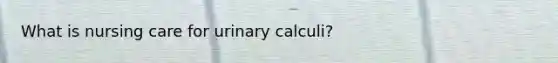 What is nursing care for urinary calculi?