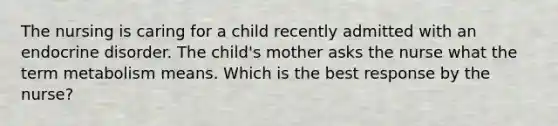 The nursing is caring for a child recently admitted with an endocrine disorder. The child's mother asks the nurse what the term metabolism means. Which is the best response by the nurse?