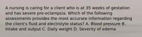 A nursing is caring for a client who is at 35 weeks of gestation and has severe pre-eclampsia. Which of the following assessments provides the most accurate information regarding the client's fluid and electrolyte status? A. Blood pressure B. Intake and output C. Daily weight D. Severity of edema