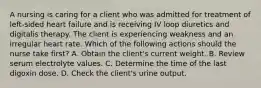 A nursing is caring for a client who was admitted for treatment of left-sided heart failure and is receiving IV loop diuretics and digitalis therapy. The client is experiencing weakness and an irregular heart rate. Which of the following actions should the nurse take first? A. Obtain the client's current weight. B. Review serum electrolyte values. C. Determine the time of the last digoxin dose. D. Check the client's urine output.