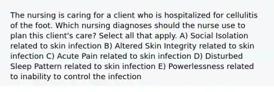 The nursing is caring for a client who is hospitalized for cellulitis of the foot. Which nursing diagnoses should the nurse use to plan this client's care? Select all that apply. A) Social Isolation related to skin infection B) Altered Skin Integrity related to skin infection C) Acute Pain related to skin infection D) Disturbed Sleep Pattern related to skin infection E) Powerlessness related to inability to control the infection