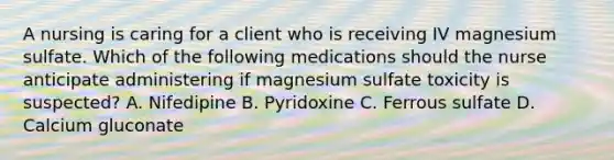 A nursing is caring for a client who is receiving IV magnesium sulfate. Which of the following medications should the nurse anticipate administering if magnesium sulfate toxicity is suspected? A. Nifedipine B. Pyridoxine C. Ferrous sulfate D. Calcium gluconate