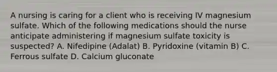 A nursing is caring for a client who is receiving IV magnesium sulfate. Which of the following medications should the nurse anticipate administering if magnesium sulfate toxicity is suspected? A. Nifedipine (Adalat) B. Pyridoxine (vitamin B) C. Ferrous sulfate D. Calcium gluconate