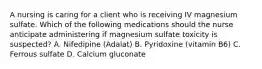 A nursing is caring for a client who is receiving IV magnesium sulfate. Which of the following medications should the nurse anticipate administering if magnesium sulfate toxicity is suspected? A. Nifedipine (Adalat) B. Pyridoxine (vitamin B6) C. Ferrous sulfate D. Calcium gluconate