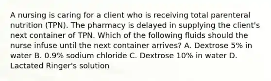 A nursing is caring for a client who is receiving total parenteral nutrition (TPN). The pharmacy is delayed in supplying the client's next container of TPN. Which of the following fluids should the nurse infuse until the next container arrives? A. Dextrose 5% in water B. 0.9% sodium chloride C. Dextrose 10% in water D. Lactated Ringer's solution