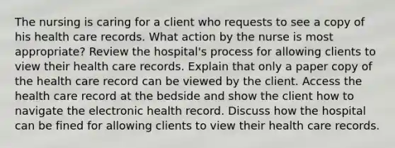 The nursing is caring for a client who requests to see a copy of his health care records. What action by the nurse is most appropriate? Review the hospital's process for allowing clients to view their health care records. Explain that only a paper copy of the health care record can be viewed by the client. Access the health care record at the bedside and show the client how to navigate the electronic health record. Discuss how the hospital can be fined for allowing clients to view their health care records.