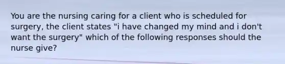 You are the nursing caring for a client who is scheduled for surgery, the client states "i have changed my mind and i don't want the surgery" which of the following responses should the nurse give?