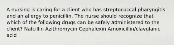 A nursing is caring for a client who has streptococcal pharyngitis and an allergy to penicillin. The nurse should recognize that which of the following drugs can be safely administered to the client? Nafcillin Azithromycin Cephalexin Amoxicillin/clavulanic acid