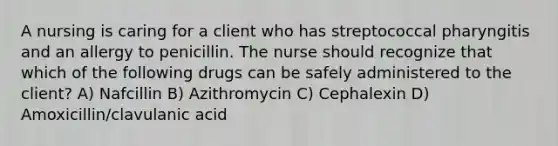 A nursing is caring for a client who has streptococcal pharyngitis and an allergy to penicillin. The nurse should recognize that which of the following drugs can be safely administered to the client? A) Nafcillin B) Azithromycin C) Cephalexin D) Amoxicillin/clavulanic acid